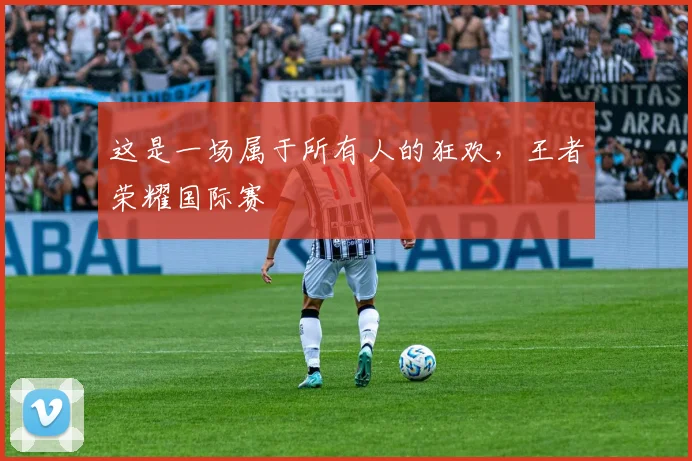 这是一场属于所有人的狂欢,王者荣耀国际赛