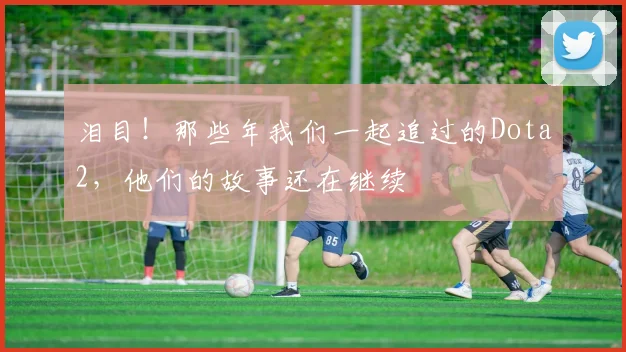 泪目!那些年我们一起追过的Dota2,他们的故事还在继续