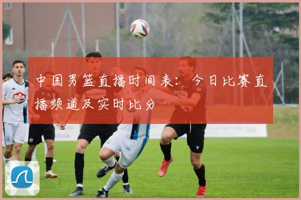 中国男篮直播时间表:今日比赛直播频道及实时比分