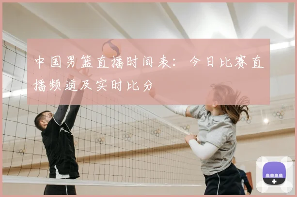 中国男篮直播时间表：今日比赛直播频道及实时比分