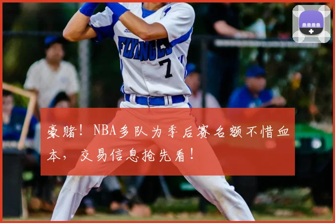 豪赌！NBA多队为季后赛名额不惜血本，交易信息抢先看！