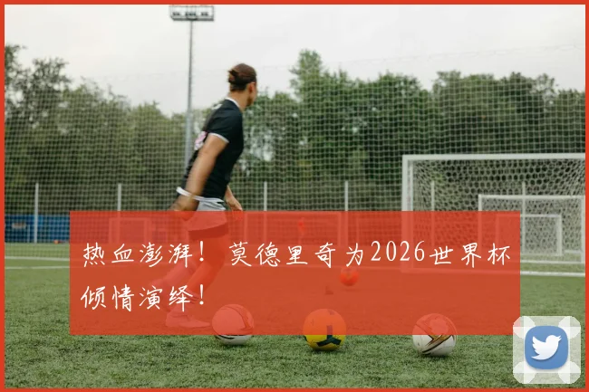 热血澎湃！莫德里奇为2026世界杯倾情演绎！