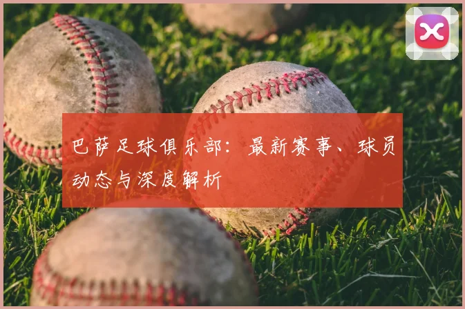 巴萨足球俱乐部:最新赛事、球员动态与深度解析