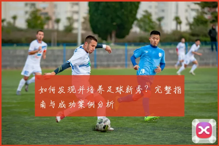 如何发现并培养足球新秀?完整指南与成功案例分析