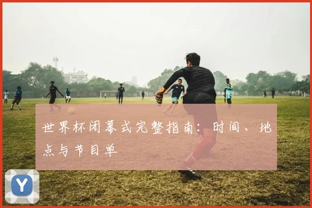世界杯闭幕式完整指南:时间、地点与节目单