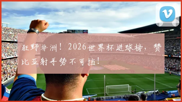 狂野非洲！2026世界杯进球榜，赞比亚射手势不可挡！